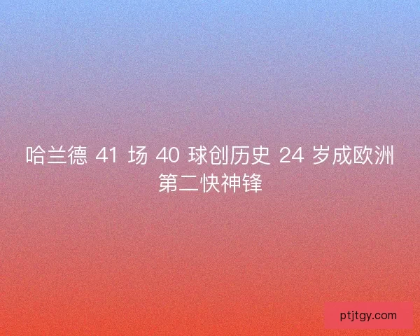 哈兰德 41 场 40 球创历史 24 岁成欧洲第二快神锋