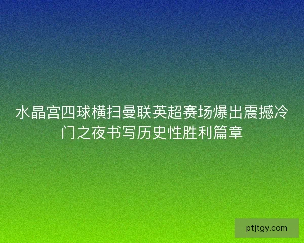 水晶宫四球横扫曼联英超赛场爆出震撼冷门之夜书写历史性胜利篇章