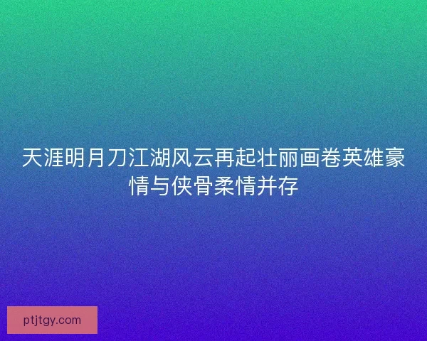 天涯明月刀江湖风云再起壮丽画卷英雄豪情与侠骨柔情并存