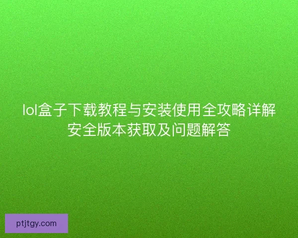 lol盒子下载教程与安装使用全攻略详解安全版本获取及问题解答