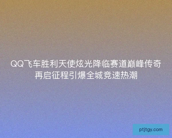QQ飞车胜利天使炫光降临赛道巅峰传奇再启征程引爆全城竞速热潮