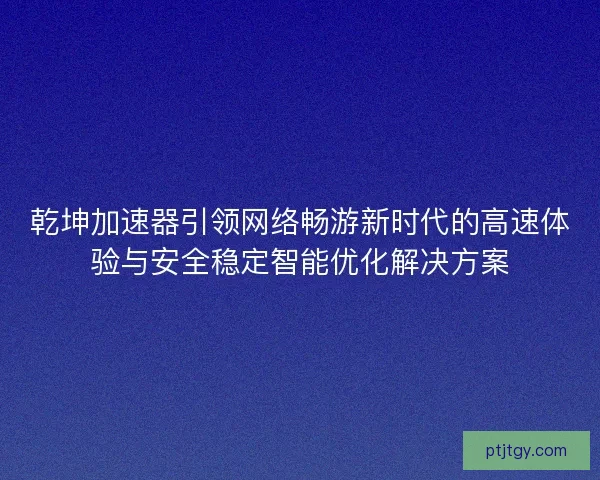 乾坤加速器引领网络畅游新时代的高速体验与安全稳定智能优化解决方案