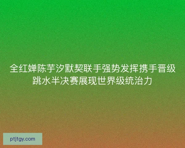 全红婵陈芋汐默契联手强势发挥携手晋级跳水半决赛展现世界级统治力