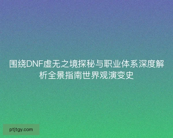 围绕DNF虚无之境探秘与职业体系深度解析全景指南世界观演变史