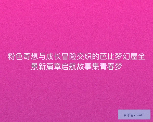 粉色奇想与成长冒险交织的芭比梦幻屋全景新篇章启航故事集青春梦