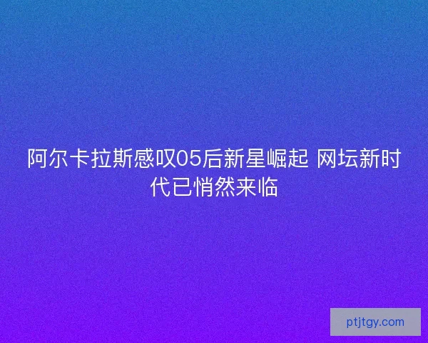 阿尔卡拉斯感叹05后新星崛起 网坛新时代已悄然来临 阿尔卡拉斯感叹05后新星崛起 网坛新时代已悄然来临